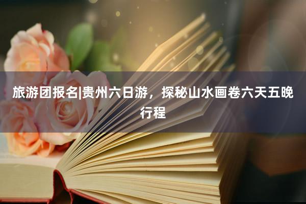 旅游团报名|贵州六日游，探秘山水画卷六天五晚行程