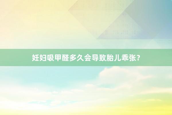 妊妇吸甲醛多久会导致胎儿乖张？